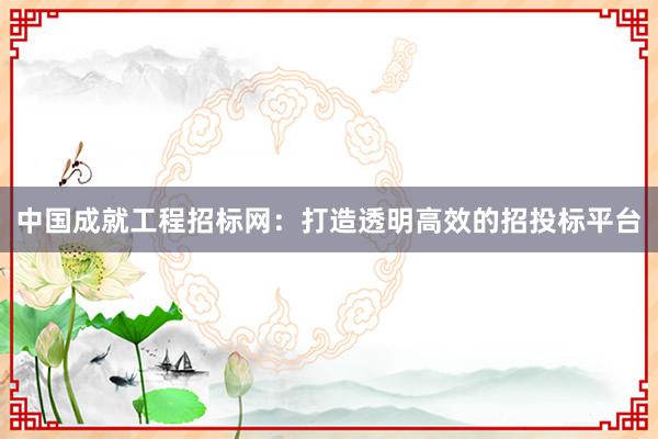 中国成就工程招标网：打造透明高效的招投标平台